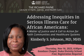 Duke Divinity School Theology Medicine and Culture Logo; PResents the Payne Lecture in Faith, Justice, and Health Care. Addressing Inequities in Serious Illness Care for African Americans: A Matter of Justice and A Call to Action for Faith Communities and Healthcare Systems Kimberly S. Johnson, MD, MHS. Thursday, Nov 16, 2023, 6:00pm, Goodson Chapel, Duke Divinity School. Fre; Registration Required
